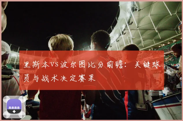 里斯本vs波尔图比分前瞻：关键球员与战术决定赛果