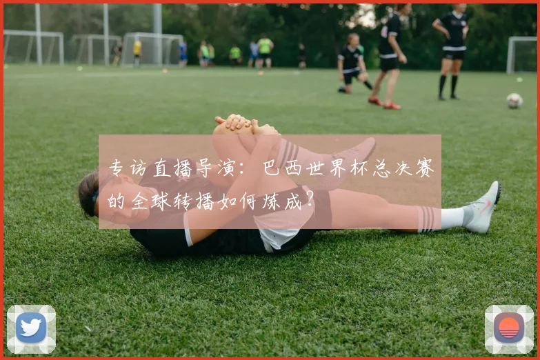 专访直播导演：巴西世界杯总决赛的全球转播如何炼成？