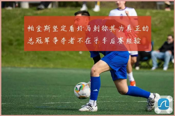 帕金斯坚定看好马刺称其为真正的总冠军争夺者不在乎季后赛经验