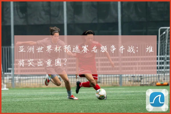 亚洲世界杯预选赛名额争夺战：谁将突出重围？