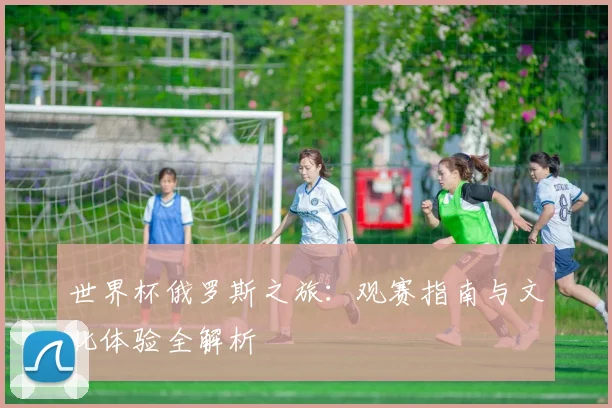 世界杯俄罗斯之旅:观赛指南与文化体验全解析