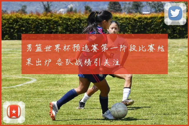男篮世界杯预选赛第一阶段比赛结果出炉 各队战绩引关注