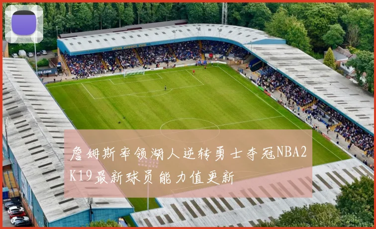 詹姆斯率领湖人逆转勇士夺冠NBA2K19最新球员能力值更新