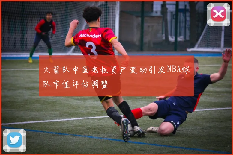 火箭队中国老板资产变动引发NBA球队市值评估调整