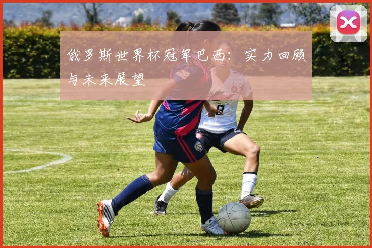 俄罗斯世界杯冠军巴西：实力回顾与未来展望