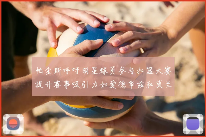 帕金斯呼吁明星球员参与扣篮大赛提升赛事吸引力如爱德华兹和莫兰特等人