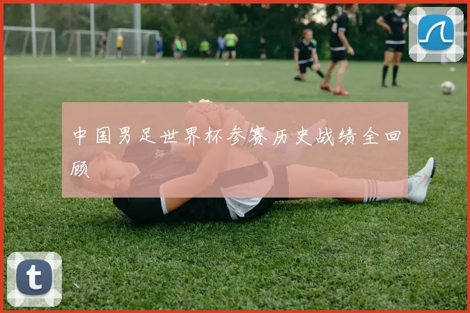 中国男足世界杯参赛历史战绩全回顾