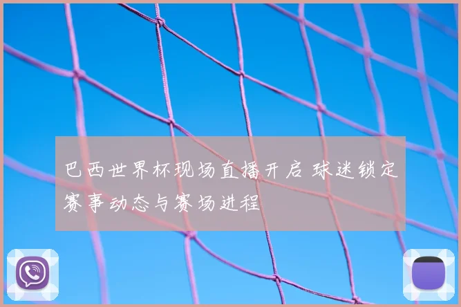 巴西世界杯现场直播开启 球迷锁定赛事动态与赛场进程