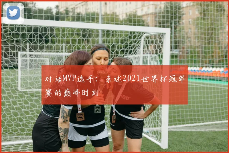 对话MVP选手:亲述2021世界杯冠军赛的巅峰时刻