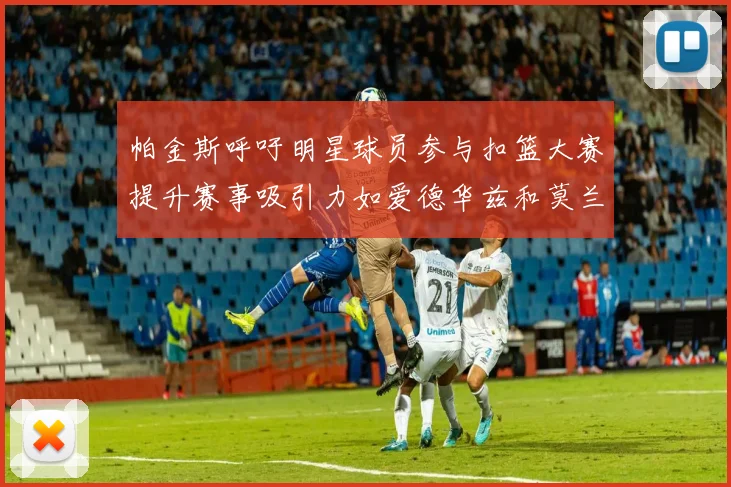 帕金斯呼吁明星球员参与扣篮大赛提升赛事吸引力如爱德华兹和莫兰特等人